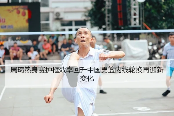 周琦热身赛护框效率回升中国男篮内线轮换再迎新变化